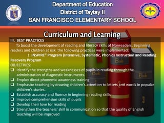 III. BEST PRACTICES
To boost the development of reading and literacy skills of Nonreaders, Beginning
readers and children at risk the following practices were implemented:
1. INSPIRE” Program (Intensive, Systematic, Phonics Instruction and Reading
Recovery Program
OBJECTIVES:
 Identify the strengths and weaknesses of pupils in reading through the
administration of diagnostic instruments.
 Employ direct phonemic awareness training
 Emphasize teaching by drawing children’s attention to letters and words in popular
children’s stories.
 Establish accuracy and fluency in beginning reading skills
 Improve comprehension skills of pupils
 Develop their love for reading
 Strengthen the teachers’ skill in communication so that the quality of English
teaching will be improved
 