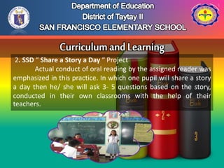 2. SSD “ Share a Story a Day “ Project
Actual conduct of oral reading by the assigned reader was
emphasized in this practice. In which one pupil will share a story
a day then he/ she will ask 3- 5 questions based on the story,
conducted in their own classrooms with the help of their
teachers.
 