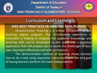 SFES BEST PRACTICES IN ARALING PANLIPUNAN
Demonstration Teaching is a critical component of any
teaching degree program. This in-classroom experience is
invaluable in helping to integrate the academic knowledge and
teaching skills you’ve developed to this point into a practical
application that will prepare you to tackle the challenges of your
own classroom effectively and with confidence.
The demonstration method of teaching shows learners
how to do a task using sequential instructions with the end goal
of having learners perform the tasks independently.
 