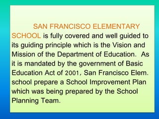 SAN FRANCISCO ELEMENTARY
SCHOOL is fully covered and well guided to
its guiding principle which is the Vision and
Mission of the Department of Education. As
it is mandated by the government of Basic
Education Act of 2001, San Francisco Elem.
school prepare a School Improvement Plan
which was being prepared by the School
Planning Team.
 