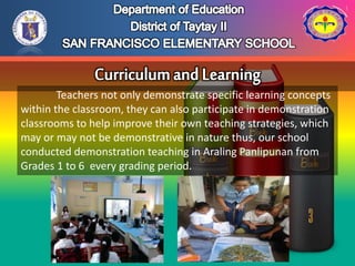 Teachers not only demonstrate specific learning concepts
within the classroom, they can also participate in demonstration
classrooms to help improve their own teaching strategies, which
may or may not be demonstrative in nature thus, our school
conducted demonstration teaching in Araling Panlipunan from
Grades 1 to 6 every grading period.
 