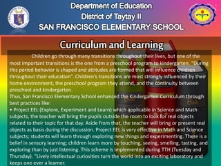 Children go through many transitions throughout their lives, but one of the
most important transitions is the one from a preschool program to kindergarten. “During
this period behavior is shaped and attitudes are formed that will influence children
throughout their education”. Children’s transitions are most strongly influenced by their
home environment, the preschool program they attend, and the continuity between
preschool and kindergarten.
Thus, San Francisco Elementary School enhanced the Kindergarten Curriculum through
best practices like:
• Project EEL (Explore, Experiment and Learn) which applicable in Science and Math
subjects, the teacher will bring the pupils outside the room to look for real objects
related to their topic for that day. Aside from that, the teacher will bring or present real
objects as basis during the discussion. Project EEL is very effective in Math and Science
subjects; students will learn through exploring new things and experimenting. There is a
belief in sensory learning; children learn more by touching, seeing, smelling, tasting, and
exploring than by just listening. This scheme is implemented during TTH (Tuesday and
Thursday). “Lively intellectual curiosities turn the world into an exciting laboratory and
keeps one ever a learner.
 