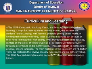• The KAVS (Kinesthetic, Auditory, Visual, and Sensory) Approach. When
learning, it helps for these students to move around, this increase the
students’ understanding, with learners generally getting better marks. In
kindergarten classroom setting, these students may stand out because of
their need to move; their high energy levels may cause them to be agitated,
restless or impatient. The child’s work as a purposeful, ordered activity
toward a determined end is highly valued. This applies both to exercises for
practical life and language. The main materials in the classroom are “didactic.”
These are materials that involve sensory experiences and are self-correcting.
The KVAS Approach is implemented during MWF (Monday, Wednesday and
Friday).
 
