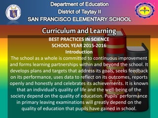 BEST PRACTICES IN SCIENCE
SCHOOL YEAR 2015-2016
Introduction
The school as a whole is committed to continuous improvement
and forms learning partnerships within and beyond the school. It
develops plans and targets that address its goals, seeks feedback
on its performance, uses data to reflect on its outcomes, reports
openly and honestly and celebrates its achievements. It is known
that an individual's quality of life and the well-being of the
society depend on the quality of education. Pupils' performance
in primary leaving examinations will greatly depend on the
quality of education that pupils have gained in school.
 