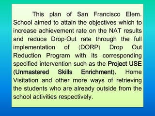 This plan of San Francisco Elem.
School aimed to attain the objectives which to
increase achievement rate on the NAT results
and reduce Drop-Out rate through the full
implementation of (DORP) Drop Out
Reduction Program with its corresponding
specified intervention such as the Project USE
(Unmastered Skills Enrichment), Home
Visitation and other more ways of retrieving
the students who are already outside from the
school activities respectively.
 