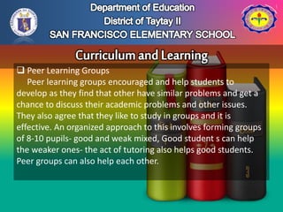  Peer Learning Groups
Peer learning groups encouraged and help students to
develop as they find that other have similar problems and get a
chance to discuss their academic problems and other issues.
They also agree that they like to study in groups and it is
effective. An organized approach to this involves forming groups
of 8-10 pupils- good and weak mixed, Good student s can help
the weaker ones- the act of tutoring also helps good students.
Peer groups can also help each other.
 