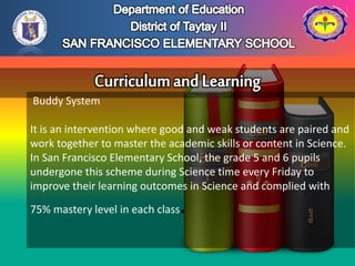 Buddy System
It is an intervention where good and weak students are paired and
work together to master the academic skills or content in Science.
In San Francisco Elementary School, the grade 5 and 6 pupils
undergone this scheme during Science time every Friday to
improve their learning outcomes in Science and complied with
75% mastery level in each class.
 