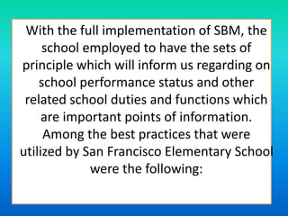 With the full implementation of SBM, the
school employed to have the sets of
principle which will inform us regarding on
school performance status and other
related school duties and functions which
are important points of information.
Among the best practices that were
utilized by San Francisco Elementary School
were the following:
 