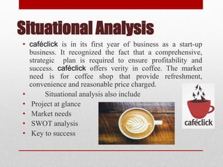 Situational Analysis
• caféclick is in its first year of business as a start-up
business. It recognized the fact that a comprehensive,
strategic plan is required to ensure profitability and
success. caféclick offers verity in coffee. The market
need is for coffee shop that provide refreshment,
convenience and reasonable price charged.
• Situational analysis also include
• Project at glance
• Market needs
• SWOT analysis
• Key to success
 
