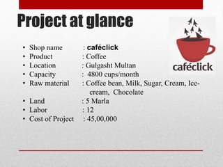 Project at glance
• Shop name : caféclick
• Product : Coffee
• Location : Gulgasht Multan
• Capacity : 4800 cups/month
• Raw material : Coffee bean, Milk, Sugar, Cream, Ice-
cream, Chocolate
• Land : 5 Marla
• Labor : 12
• Cost of Project : 45,00,000
 