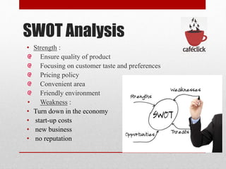 SWOT Analysis
• Strength :
Ensure quality of product
Focusing on customer taste and preferences
Pricing policy
Convenient area
Friendly environment
• Weakness :
• Turn down in the economy
• start-up costs
• new business
• no reputation
 
