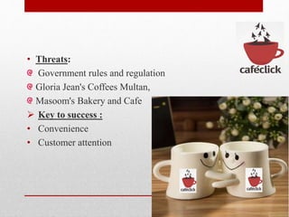 • Threats:
Government rules and regulation
Gloria Jean's Coffees Multan,
Masoom's Bakery and Cafe
 Key to success :
• Convenience
• Customer attention
 