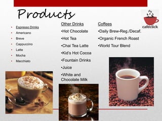 Products
• Espresso Drinks
• Americano
• Breve
• Cappuccino
• Latte
• Mocha
• Macchiato
Other Drinks
•Hot Chocolate
•Hot Tea
•Chai Tea Latte
•Kid’s Hot Cocoa
•Fountain Drinks
•Juice
•White and
Chocolate Milk
Coffees
•Daily Brew-Reg./Decaf.
•Organic French Roast
•World Tour Blend
 