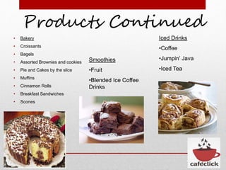 Products Continued
• Bakery
• Croissants
• Bagels
• Assorted Brownies and cookies
• Pie and Cakes by the slice
• Muffins
• Cinnamon Rolls
• Breakfast Sandwiches
• Scones
Smoothies
•Fruit
•Blended Ice Coffee
Drinks
Iced Drinks
•Coffee
•Jumpin’ Java
•Iced Tea
 