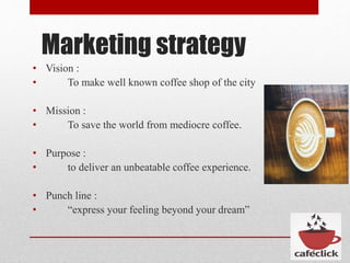 Marketing strategy
• Vision :
• To make well known coffee shop of the city
• Mission :
• To save the world from mediocre coffee.
• Purpose :
• to deliver an unbeatable coffee experience.
• Punch line :
• “express your feeling beyond your dream”
 