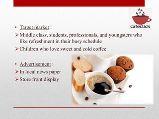 • Target market :
Middle class, students, professionals, and youngsters who
like refreshment in their busy schedule
Children who love sweet and cold coffee
• Advertisement :
In local news paper
Store front display
 