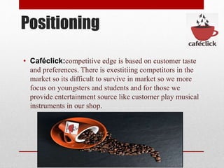 Positioning
• Caféclick:competitive edge is based on customer taste
and preferences. There is exestitiing competitors in the
market so its difficult to survive in market so we more
focus on youngsters and students and for those we
provide entertainment source like customer play musical
instruments in our shop.
 