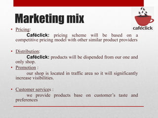 Marketing mix
• Pricing:
Caféclick: pricing scheme will be based on a
competitive pricing model with other similar product providers
• Distribution:
Caféclick: products will be dispended from our one and
only shop.
• Promotion :
our shop is located in traffic area so it will significantly
increase visibilities.
• Customer services :
we provide products base on customer’s taste and
preferences
 