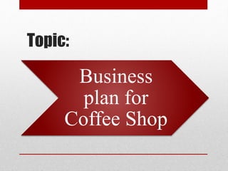 Topic:
Business
plan for
Coffee Shop
 