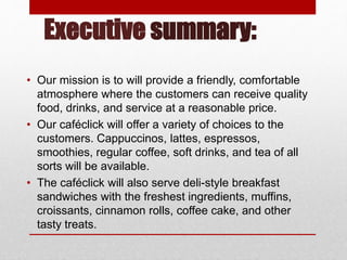 Executive summary:
• Our mission is to will provide a friendly, comfortable
atmosphere where the customers can receive quality
food, drinks, and service at a reasonable price.
• Our caféclick will offer a variety of choices to the
customers. Cappuccinos, lattes, espressos,
smoothies, regular coffee, soft drinks, and tea of all
sorts will be available.
• The caféclick will also serve deli-style breakfast
sandwiches with the freshest ingredients, muffins,
croissants, cinnamon rolls, coffee cake, and other
tasty treats.
 