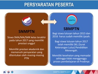17/01/2017
PERSYARATAN PESERTA
SNMPTN
Siswa SMA/MA/SMK kelas terakhir
pada tahun 2017 yang memiliki
prestasi unggul
Memiliki prestasi akademik dan
memenuhi persyaratan yang
ditentukan oleh masing-masing
PTN
SBMPTN
Bagi siswa lulusan tahun 2015 dan
2016 harus sudah memiliki ijazah.
Bagi siswa lulusan tahun 2017
telah memiliki SKL (Surat
Keterangan Lulus) Pendidikan
Menengah.
Memiliki kesehatan yang memadai
sehingga tidak mengganggu
proses pembelajaran di Prodinya
 