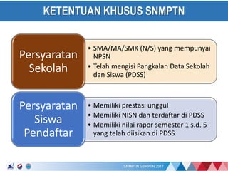 17/01/2017
KETENTUAN KHUSUS SNMPTN
• SMA/MA/SMK (N/S) yang mempunyai
NPSN
• Telah mengisi Pangkalan Data Sekolah
dan Siswa (PDSS)
Persyaratan
Sekolah
• Memiliki prestasi unggul
• Memiliki NISN dan terdaftar di PDSS
• Memiliki nilai rapor semester 1 s.d. 5
yang telah diisikan di PDSS
Persyaratan
Siswa
Pendaftar
 