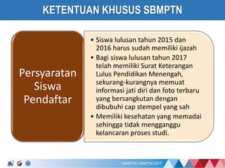 17/01/2017
KETENTUAN KHUSUS SBMPTN
• Siswa lulusan tahun 2015 dan
2016 harus sudah memiliki ijazah
• Bagi siswa lulusan tahun 2017
telah memiliki Surat Keterangan
Lulus Pendidikan Menengah,
sekurang-kurangnya memuat
informasi jati diri dan foto terbaru
yang bersangkutan dengan
dibubuhi cap stempel yang sah
• Memiliki kesehatan yang memadai
sehingga tidak mengganggu
kelancaran proses studi.
Persyaratan
Siswa
Pendaftar
 