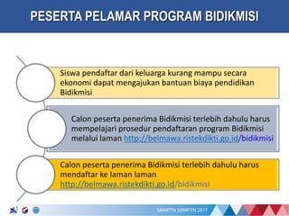 17/01/2017
PESERTA PELAMAR PROGRAM BIDIKMISI
Siswa pendaftar dari keluarga kurang mampu secara
ekonomi dapat mengajukan bantuan biaya pendidikan
Bidikmisi
Calon peserta penerima Bidikmisi terlebih dahulu harus
mempelajari prosedur pendaftaran program Bidikmisi
melalui laman http://belmawa.ristekdikti.go.id/bidikmisi
Calon peserta penerima Bidikmisi terlebih dahulu harus
mendaftar ke laman laman
http://belmawa.ristekdikti.go.id/bidikmisi
 