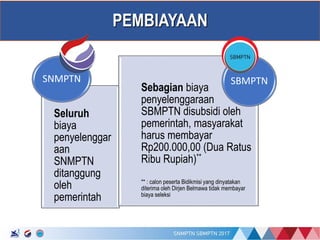 17/01/2017
PEMBIAYAAN
Seluruh
biaya
penyelenggar
aan
SNMPTN
ditanggung
oleh
pemerintah
SNMPTN
Sebagian biaya
penyelenggaraan
SBMPTN disubsidi oleh
pemerintah, masyarakat
harus membayar
Rp200.000,00 (Dua Ratus
Ribu Rupiah)**
** : calon peserta Bidikmisi yang dinyatakan
diterima oleh Dirjen Belmawa tidak membayar
biaya seleksi
SBMPTN
 