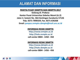17/01/2017
ALAMAT DAN INFORMASI
PANITIA PUSAT SNMPTN DAN SBMPTN 2017
Gedung dr. Prakosa
Kantor Pusat Universitas Sebelas Maret (Lt.2)
Jalan Ir. Sutami No. 36A Kentingan Surakarta 57126
Telp. 0271-7890329, Fax. 0271-636268
Email: panpus.snmptn.sbmptn@mail.uns.ac.id
INFORMASI RESMI SNMPTN
http://www.snmptn.ac.id
http://halo.snmptn.ac.id
call-center 0804 - 1450 - 450
INFORMASI RESMI SBMPTN
http://www.sbmptn.ac.id
http://halo.sbmptn.ac.id
call-center 0804 - 1456 - 456
 