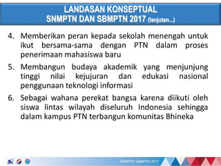 17/01/2017
LANDASAN KONSEPTUAL
SNMPTN DAN SBMPTN 2017 (lanjutan...)
4. Memberikan peran kepada sekolah menengah untuk
ikut bersama-sama dengan PTN dalam proses
penerimaan mahasiswa baru
5. Membangun budaya akademik yang menjunjung
tinggi nilai kejujuran dan edukasi nasional
penggunaan teknologi informasi
6. Sebagai wahana perekat bangsa karena diikuti oleh
siswa lintas wilayah diseluruh Indonesia sehingga
dalam kampus PTN terbangun komunitas Bhineka
 