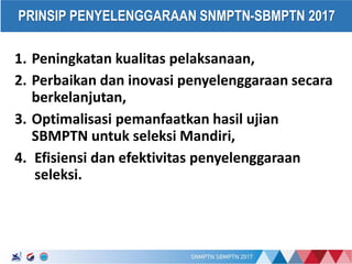 17/01/2017
PRINSIP PENYELENGGARAAN SNMPTN-SBMPTN 2017
1. Peningkatan kualitas pelaksanaan,
2. Perbaikan dan inovasi penyelenggaraan secara
berkelanjutan,
3. Optimalisasi pemanfaatkan hasil ujian
SBMPTN untuk seleksi Mandiri,
4. Efisiensi dan efektivitas penyelenggaraan
seleksi.
 