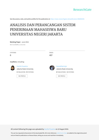 See	discussions,	stats,	and	author	profiles	for	this	publication	at:	https://www.researchgate.net/publication/306060393
ANALISIS	DAN	PERANCANGAN	SISTEM
PENERIMAAN	MAHASISWA	BARU
UNIVERSITAS	NEGERI	JAKARTA
Working	Paper	·	June	2016
DOI:	10.13140/RG.2.1.3112.2161
CITATIONS
0
READS
457
3	authors,	including:
Hanifa	Fissalma
Jakarta	State	University
1	PUBLICATION			0	CITATIONS			
SEE	PROFILE
Hamidillah	Ajie
Jakarta	State	University
2	PUBLICATIONS			2	CITATIONS			
SEE	PROFILE
All	content	following	this	page	was	uploaded	by	Hanifa	Fissalma	on	12	August	2016.
The	user	has	requested	enhancement	of	the	downloaded	file.	All	in-text	references	underlined	in	blue	are	added	to	the	original	document
and	are	linked	to	publications	on	ResearchGate,	letting	you	access	and	read	them	immediately.
 
