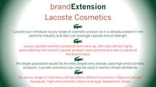 brandExtension
Lacoste Cosmetics
Lacoste can introduce luxury range of cosmetic product as it is already present in the
perfume industry and also can leverage Lacoste brand strength
luxury Lacoste cosmetic products like make-up, skin care will be highly
associated by the current Lacoste product users and the one who is aware of
the brand value
the target population would be the elite people who already uses high-end cosmetic
products. Lacoste cosmetics can also be used in fashion shows worldwide
the luxury range of cosmetics will be sold in different countries in Special Lacoste
boutiques, high-end cosmetic stores and large department stores
 