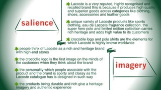salience
Lacoste is a very reputed, highly recognised and
recalled brand this is because it produces high quality
and superior goods across categories like clothing,
shoes, accessories and leather goods
unique variety of Lacoste products like sports
clothing, eau de Lacoste fragrance collection, the
super hero polo and limited edition collection carries
rich heritage and adds high value to its customers
crocodile logo and polo shirts are the elements for
which Lacoste is highly known worldwide
imagery
people think of Lacoste as a rich and heritage brand
with high-end stores
the crocodile logo is the ﬁrst image on the minds of
the customers when they think about the brand
the personality which people associate with the
product and the brand is sporty and classy as the
Lacoste catalogue has is designed in such way
the products being durable and rich give a heritage
imagery and authentic experience
 