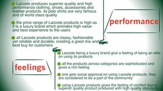 performance
Lacoste produces superior quality and high
performance clothing, shoes, accessories and
leather products. its polo shirts are very famous
and of world class quality
the price range of Lacoste products is high as
it is a luxury brand which provides high value
and best experience to the users
all Lacoste products are classy, fashionable
yet reliable and durable, creating a good mix and
best buy for customers
feelings
Lacoste being a luxury brand give a feeling of being an elite
on using its products
all the products across categories are sophisticated and
gives a rich feeling
one gets social approval on using Lacoste products. they
are considered to be a part of the community
using Lacoste products gives the feeling of comfort due to
superior quality product produced with high quality standards
 