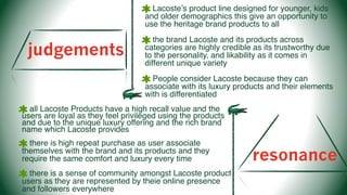 judgements
Lacoste’s product line designed for younger, kids
and older demographics this give an opportunity to
use the heritage brand products to all
the brand Lacoste and its products across
categories are highly credible as its trustworthy due
to the personality, and likability as it comes in
different unique variety
People consider Lacoste because they can
associate with its luxury products and their elements
with is differentiated
resonance
all Lacoste Products have a high recall value and the
users are loyal as they feel privileged using the products
and due to the unique luxury offering and the rich brand
name which Lacoste provides
there is high repeat purchase as user associate
themselves with the brand and its products and they
require the same comfort and luxury every time
there is a sense of community amongst Lacoste product
users as they are represented by theie online presence
and followers everywhere
 