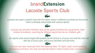 brandExtension
Lacoste Sports Club
Lacoste can open a sports club with the same name in different countries as the brand
name is already associated with various sports
Lacoste can provide members with all the sports facilities like equipments, ﬁeld
(indoor & outdoor), coaching for different sports like tennis, football, golf..
the sports club would target elite people as the brand is a luxury one and the club will
also be a luxury club, with luxury facilities and services
the club can earn revenues from membership fees, TV rights, team merchandising ,
sponsoring contracts. the club can also be listed in stock market over a period of time
 