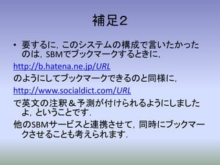 補足２
• 要するに，このシステムの構成で言いたかった
  のは，SBMでブックマークするときに，
http://b.hatena.ne.jp/URL
のようにしてブックマークできるのと同様に，
http://www.socialdict.com/URL
で英文の注釈＆予測が付けられるようにしました
  よ，ということです．
他のSBMサービスと連携させて，同時にブックマー
  クさせることも考えられます．
 
