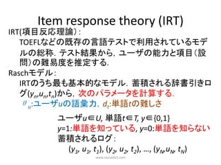 Item response theory (IRT)
IRT(項目反応理論）：
   TOEFLなどの既存の言語テストで利用されているモデ
   ルの総称．テスト結果から，ユーザの能力と項目（設
   問）の難易度を推定する．
Raschモデル：
   IRTのうち最も基本的なモデル．蓄積される辞書引きロ
   グ(yn,un,tn)から，次のパラメータを計算する．
   θu:ユーザuの語彙力，dt:単語tの難しさ
       ユーザu∈U, 単語t∈T, y∈{0,1}
       y=1:単語を知っている, y=0:単語を知らない
       蓄積されるログ：
          (y1, u1, t1), (y2, u2, t2), …, (yN,uN, tN)
                  www.socialdict.com
 