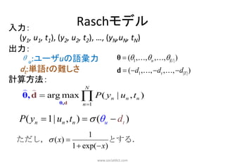 入力：
                       Raschモデル
 (y1, u1, t1), (y2, u2, t2), …, (yN,uN, tN)
出力：
 θu:ユーザuの語彙力                       θ  (1 ,,u ,,|U | )
 dt:単語tの難しさ                        d  (d1 ,, dt ,, d|T | )
計算方法：
                 N
    θ, d  arg max  P ( yn | un , tn )
                 θ,d      n 1


   P( yn  1| un , tn )   (u  dt )
                     1
  ただし， ( x)               とする．
               1  exp( x)
                                 www.socialdict.com
 