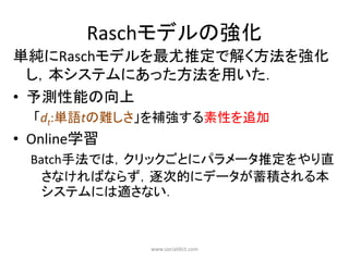 Raschモデルの強化
単純にRaschモデルを最尤推定で解く方法を強化
  し，本システムにあった方法を用いた．
• 予測性能の向上
  「dt:単語tの難しさ」を補強する素性を追加
• Online学習
  Batch手法では，クリックごとにパラメータ推定をやり直
    さなければならず，逐次的にデータが蓄積される本
    システムには適さない．



             www.socialdict.com
 