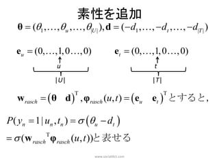 素性を追加
   θ  (1 , , u , , |U | ), d  ( d1 , , dt , ,  d|T | )

   eu  (0,,1, 0, 0)                  et  (0, ,1, 0 , 0)
                u                                  t
                |U|                               |T|

   w rasch   θ d  , φrasch (u, t )   eu      et  とすると，
                      T                                 T




P( yn  1| un , tn )   u  dt 
  (w rasch φ rasch (u, t ))と表せる
            T


                            www.socialdict.com
 