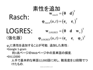 素性を追加
                         w rasch   θ d 
                                             T


Rasch:         φrasch (u, t )   eu    et 
                                                 T




LOGRES:             w LOGRES   θ d w a 
                                                        T



（強化版）       φ LOGRES (u, t )  (eu      et           φ a )T
φaに素性を追加することが可能．追加した素性：
•Google 1-gram
    約1兆ページのWebページ中の英単語の頻度．
•SVL12000
   人手で基本的な単語12,000語に対し，難易度を12段階でつ
   けたもの．
             www.socialdict.com
 
