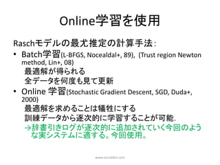 Online学習を使用
Raschモデルの最尤推定の計算手法：
• Batch学習(L-BFGS, Nocealdal+, 89), (Trust region Newton
  method, Lin+, 08)
   最適解が得られる
   全データを何度も見て更新
• Online 学習(Stochastic Gradient Descent, SGD, Duda+,
  2000)
   最適解を求めることは犠牲にする
   訓練データから逐次的に学習することが可能．
   →辞書引きログが逐次的に追加されていく今回のよう
    な実システムに適する。今回使用。

                       www.socialdict.com
 