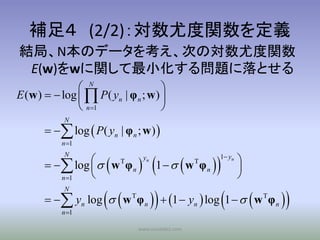 補足４ (2/2)：対数尤度関数を定義
結局、N本のデータを考え、次の対数尤度関数
 E(w)をwに関して最小化する問題に落とせる
                N                   
E (w )   log   P( yn | φ n ; w ) 
                n 1                
            N
         log  P( yn | φ n ; w ) 
           n 1


                       
         log   w T φ n     1    w φ                     
            N                    yn                         1 yn
                                                                   
                                                    T

                                                                   
                                                        n
          n 1


                                                                      
            N
         yn log  w T φ n                1  yn  log 1   w T φ n
           n 1

                               www.socialdict.com
 