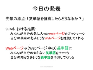 今日の発表
発想の原点：「英単語を推薦したらどうなるか？」

SBMにおける推薦:
 みんなが自分の気に入ったWebページをブックマーク
 自分の興味のありそうなWebページを推薦してくれる


Webページ→（Webページ中の）英単語に
 みんなが自分の知らない英単語をチェック
 自分の知らなさそうな英単語を予測してくれる

             www.socialdict.com
 