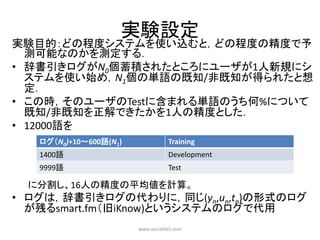 実験設定
実験目的：どの程度システムを使い込むと，どの程度の精度で予
  測可能なのかを測定する．
• 辞書引きログがN0個蓄積されたところにユーザが1人新規にシ
  ステムを使い始め，N1個の単語の既知/非既知が得られたと想
  定．
• この時，そのユーザのTestに含まれる単語のうち何%について
  既知/非既知を正解できたかを1人の精度とした．
• 12000語を
   ログ（N0)+10～600語(N1)               Training
   1400語                            Development
   9999語                            Test

 に分割し、16人の精度の平均値を計算。
• ログは，辞書引きログの代わりに，同じ(yn,un,tn)の形式のログ
  が残るsmart.fm（旧iKnow)というシステムのログで代用
                        www.socialdict.com
 