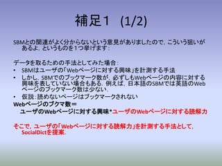 補足１ (1/2)
SBMとの関連がよく分からないという意見がありましたので，こういう狙いが
  あるよ，というものを１つ挙げます：

データを取るための手法としてみた場合：
• SBMはユーザの「Webページに対する興味」を計測する手法
• しかし，SBMでのブックマーク数が，必ずしもWebページの内容に対する
  興味を表していない場合もある．例えば，日本語のSBMでは英語のWeb
  ページのブックマーク数は少ない．
• 仮説：読めないページはブックマークされない
Webページのブクマ数＝
  ユーザのWebページに対する興味*ユーザのWebページに対する読解力

そこで，ユーザの「Webページに対する読解力」を計測する手法として，
  SocialDictを提案．
 