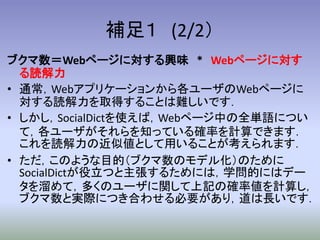 補足１ (2/2）
ブクマ数＝Webページに対する興味 * Webページに対す
  る読解力
• 通常，Webアプリケーションから各ユーザのWebページに
  対する読解力を取得することは難しいです．
• しかし，SocialDictを使えば，Webページ中の全単語につい
  て，各ユーザがそれらを知っている確率を計算できます．
  これを読解力の近似値として用いることが考えられます．
• ただ，このような目的（ブクマ数のモデル化）のために
  SocialDictが役立つと主張するためには，学問的にはデー
  タを溜めて，多くのユーザに関して上記の確率値を計算し，
  ブクマ数と実際につき合わせる必要があり，道は長いです．
 